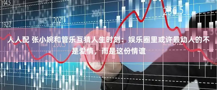 人人配 张小婉和管乐互猜人生时刻：娱乐圈里或许最动人的不是爱情，而是这份情谊