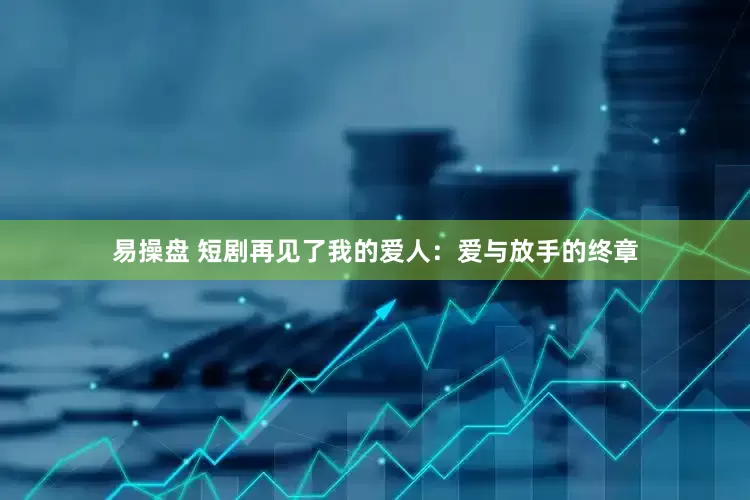 易操盘 短剧再见了我的爱人：爱与放手的终章
