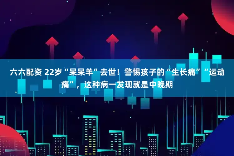六六配资 22岁“呆呆羊”去世！警惕孩子的“生长痛”“运动痛”，这种病一发现就是中晚期