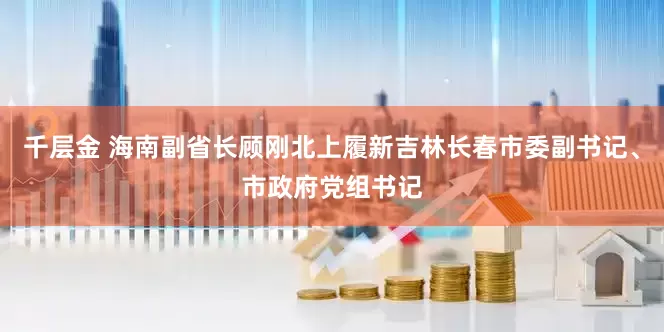 千层金 海南副省长顾刚北上履新吉林长春市委副书记、市政府党组书记