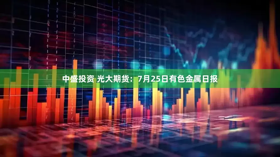 中盛投资 光大期货：7月25日有色金属日报