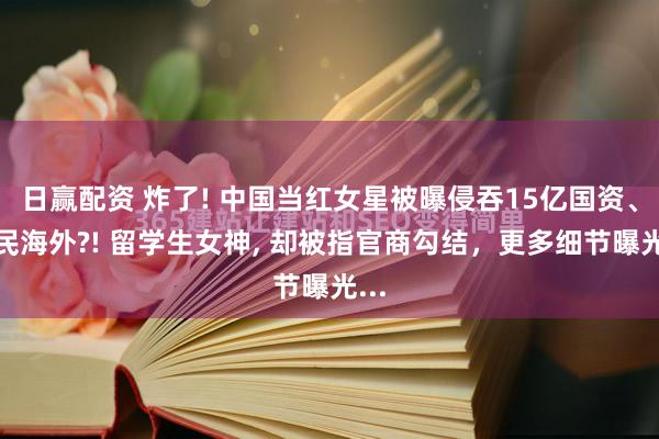 日赢配资 炸了! 中国当红女星被曝侵吞15亿国资、移民海外?! 留学生女神, 却被指官商勾结，更多细节曝光...