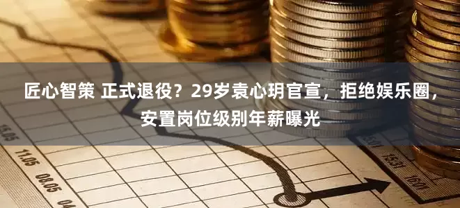匠心智策 正式退役？29岁袁心玥官宣，拒绝娱乐圈，安置岗位级别年薪曝光