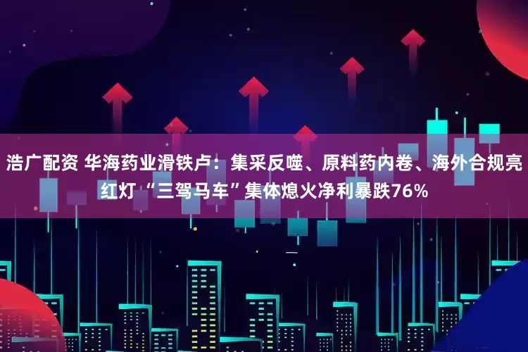浩广配资 华海药业滑铁卢：集采反噬、原料药内卷、海外合规亮红灯 “三驾马车”集体熄火净利暴跌76%