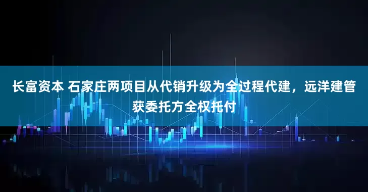 长富资本 石家庄两项目从代销升级为全过程代建，远洋建管获委托方全权托付