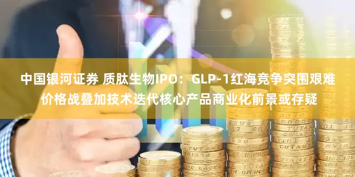 中国银河证券 质肽生物IPO：GLP-1红海竞争突围艰难 价格战叠加技术迭代核心产品商业化前景或存疑