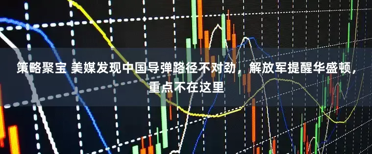 策略聚宝 美媒发现中国导弹路径不对劲，解放军提醒华盛顿，重点不在这里