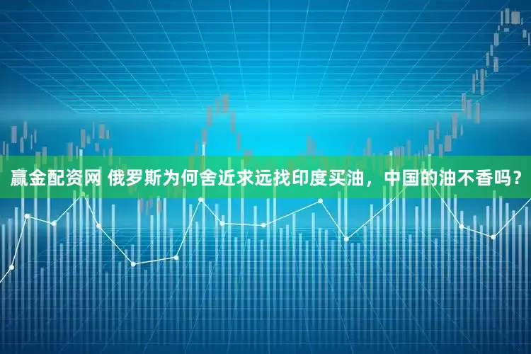 赢金配资网 俄罗斯为何舍近求远找印度买油，中国的油不香吗？