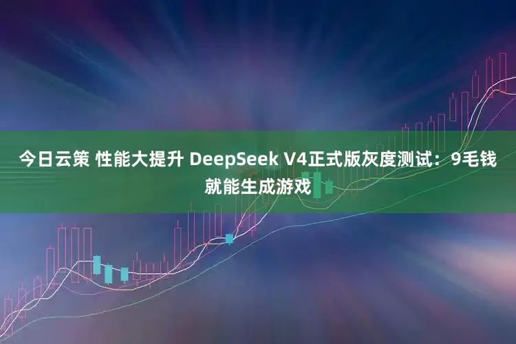 今日云策 性能大提升 DeepSeek V4正式版灰度测试：9毛钱就能生成游戏